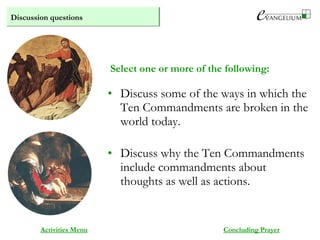 Discussion questions
Activities Menu
• Discuss some of the ways in which the
Ten Commandments are broken in the
world today.
• Discuss why the Ten Commandments
include commandments about
thoughts as well as actions.
Concluding Prayer
Select one or more of the following:
 