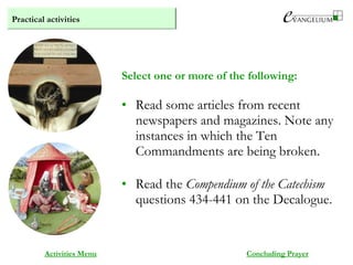 Practical activities
Activities Menu
• Read some articles from recent
newspapers and magazines. Note any
instances in which the Ten
Commandments are being broken.
• Read the Compendium of the Catechism
questions 434-441 on the Decalogue.
Select one or more of the following:
Concluding Prayer
 