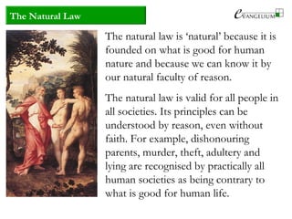 The Natural Law
The natural law is ‘natural’ because it is
founded on what is good for human
nature and because we can know it by
our natural faculty of reason.
The natural law is valid for all people in
all societies. Its principles can be
understood by reason, even without
faith. For example, dishonouring
parents, murder, theft, adultery and
lying are recognised by practically all
human societies as being contrary to
what is good for human life.
 