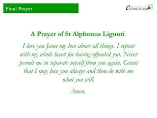 Final Prayer
A Prayer of St Alphonus Liguori
I love you Jesus my love above all things. I repent
with my whole heart for having offended you. Never
permit me to separate myself from you again. Grant
that I may love you always and then do with me
what you will.
Amen.
 