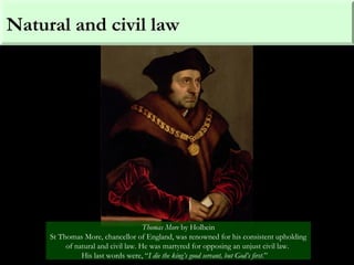Natural and civil law
Thomas More by Holbein
St Thomas More, chancellor of England, was renowned for his consistent upholding
of natural and civil law. He was martyred for opposing an unjust civil law.
His last words were, “I die the king’s good servant, but God’s first.”
 