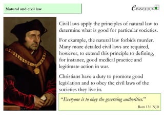 Natural and civil law
Civil laws apply the principles of natural law to
determine what is good for particular societies.
For example, the natural law forbids murder.
Many more detailed civil laws are required,
however, to extend this principle to defining,
for instance, good medical practice and
legitimate action in war.
Christians have a duty to promote good
legislation and to obey the civil laws of the
societies they live in.
“Everyone is to obey the governing authorities.”
Rom 13:1 NJB
 