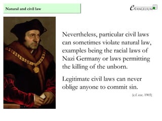 Natural and civil law
Nevertheless, particular civil laws
can sometimes violate natural law,
examples being the racial laws of
Nazi Germany or laws permitting
the killing of the unborn.
Legitimate civil laws can never
oblige anyone to commit sin.
(c.f. ccc. 1903)
 