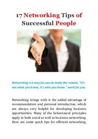 17 Networking Tips of
Successful People
Networking is a way for you to make the maxim, "It's
not what you know, it's who you know." work for you.
Networking brings with it the added advantage of
recommendation and personal introduction, which
are always very helpful for developing business
opportunities. Many of the behavioural principles
apply to both social as well as business networking.
Here are some quick tips for efficient networking.
 