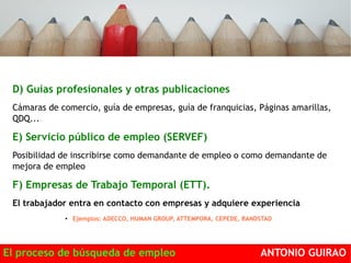 D) Guías profesionales y otras publicaciones 
Cámaras de comercio, guía de empresas, guía de franquicias, Páginas amarillas, 
QDQ... 
E) Servicio público de empleo (SERVEF) 
Posibilidad de inscribirse como demandante de empleo o como demandante de 
mejora de empleo 
F) Empresas de Trabajo Temporal (ETT). 
El trabajador entra en contacto con empresas y adquiere experiencia 
● Ejemplos: ADECCO, HUMAN GROUP, ATTEMPORA, CEPEDE, RANDSTAD 
El proceso de búsqueda de empleo ANTONIO GUIRAO 
 