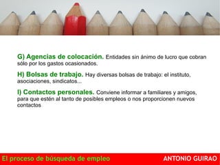 G) Agencias de colocación. Entidades sin ánimo de lucro que cobran 
sólo por los gastos ocasionados. 
H) Bolsas de trabajo. Hay diversas bolsas de trabajo: el instituto, 
asociaciones, sindicatos... 
I) Contactos personales. Conviene informar a familiares y amigos, 
para que estén al tanto de posibles empleos o nos proporcionen nuevos 
contactos 
El proceso de búsqueda de empleo ANTONIO GUIRAO 
 