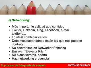 J) Networking: 
● Más importante calidad que cantidad 
● Twitter, Linkedin, Xing, Facebook, e-mail, 
teléfono... 
● Lo ideal combinar varios 
● Debemos saber dónde están los que nos pueden 
contratar 
● No convertirse en Networker Pelmazo 
● Ensayar “Elevator Pitch” 
● No pidas favores, aporta 
● Haz networking presencial 
El proceso de búsqueda de empleo ANTONIO GUIRAO 
 