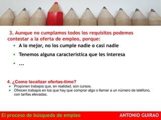 3. Aunque no cumplamos todos los requisitos podemos 
contestar a la oferta de empleo, porque: 
A lo mejor, no los cumple nadie o casi nadie 
Tenemos alguna característica que les interesa 
... 
4. ¿Como localizar ofertas-timo? 
Proponen trabajos que, en realidad, son cursos. 
Ofrecen trabajos en los que hay que comprar algo o llamar a un número de teléfono, 
con tarifas elevadas. 
El proceso de búsqueda de empleo ANTONIO GUIRAO 
 