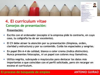 4. El curriculum vitae 
Consejos de presentación: 
Presentación: 
Escrito con el ordenador (excepto si la empresa pide lo contrario, en cuyo 
caso, tu caligrafía ha de ser excelente). 
El CV debe atraer la atención por su presentación (limpieza, orden, 
claridad y estructura) y por su contenido. Cuida los espaciados y sangrías. 
En papel Din A-4 de calidad, blanco o color crema (indica distinción). 
Nunca presentes fotocopias, ni un papel con colores muy llamativos. 
Utiliza negrita, subrayado o mayúsculas para destacar los datos más 
importantes o que coincidan con el perfil solicitado, pero sin recargar en 
exceso el currículum. 
El proceso de búsqueda de empleo ANTONIO GUIRAO 
 