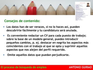 Consejos de contenido: 
Los datos han de ser veraces, si no lo haces así, pueden 
descubrirte fácilmente y tu candidatura será anulada. 
Es conveniente redactar un CV para cada puesto de trabajo; 
sobre la base de un modelo general, puedes introducir 
pequeños cambios, p. ej. destacar en negrita los aspectos más 
coincidentes con el trabajo al que se opta y suprimir aquellos 
aspectos que nos alejen del perfil requerido. 
Omite aquellos datos que puedan perjudicarte. 
El proceso de búsqueda de empleo ANTONIO GUIRAO 
 