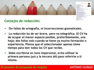 Consejos de redacción: 
Sin faltas de ortografía, ni incorrecciones gramaticales. 
La redacción ha de ser breve, pero no telegráfica. El CV ha 
de ocupar el menor espacio posible, preferiblemente, una 
hoja; dos folios solo cuando se tiene ya mucha formación o 
experiencia. Piensa que el seleccionador apenas tiene 
tiempo para leer todos los CV que recibe. 
Debe escribirse en tono impersonal, evita utilizar la 
primera persona (yo) y la tercera (él) para referirte a ti 
mismo. 
El proceso de búsqueda de empleo ANTONIO GUIRAO 
 
