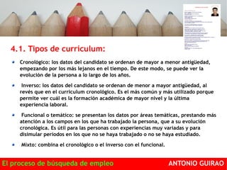 4.1. Tipos de currículum: 
Cronológico: los datos del candidato se ordenan de mayor a menor antigüedad, 
empezando por los más lejanos en el tiempo. De este modo, se puede ver la 
evolución de la persona a lo largo de los años. 
Inverso: los datos del candidato se ordenan de menor a mayor antigüedad, al 
revés que en el curriculum cronológico. Es el más común y más utilizado porque 
permite ver cuál es la formación académica de mayor nivel y la última 
experiencia laboral. 
Funcional o temático: se presentan los datos por áreas temáticas, prestando más 
atención a los campos en los que ha trabajado la persona, que a su evolución 
cronológica. Es útil para las personas con experiencias muy variadas y para 
disimular períodos en los que no se haya trabajado o no se haya estudiado. 
Mixto: combina el cronológico o el inverso con el funcional. 
El proceso de búsqueda de empleo ANTONIO GUIRAO 
 