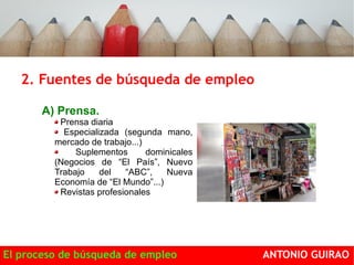 2. Fuentes de búsqueda de empleo 
Dónde encontrar ofertas de empleo: 
A) Prensa. 
Prensa diaria 
Especializada (segunda mano, 
mercado de trabajo...) 
Suplementos dominicales 
(Negocios de “El País”, Nuevo 
Trabajo del “ABC”, Nueva 
Economía de “El Mundo”...) 
Revistas profesionales 
El proceso de búsqueda de empleo ANTONIO GUIRAO 
 