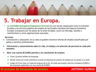 5. Trabajar en Europa. 
● La red EURES (Europena Employment Services).Es una red de cooperación entre la Comisión 
Europea y los servicios públicos de empleo de los Estados miembros del Espacio Económico 
Europeo (compuesto por los países de la Unión Europea, junto con Noruega, Islandia y 
Liechtenstein) y otras organizaciones asociadas. 
Servicios: 
Contratación y colocación: en su web se pueden encontrar ofertas de empleo (clasificadas por 
países y sectores profesionales). 
Información y asesoramiento sobre la vida, el trabajo y la selección de personal en cada país 
miembro. 
Abrir una cuenta Mi EURES permite a los solicitantes de empleo: 
Crear y guardar perfiles de búsqueda. 
Recibir avisos por correo electrónico cuando se disponga de puestos de trabajo que se ajusten a su perfil. 
Colgar el CV-en línea, en todas las lenguas de la UE, de modo que puedan verlo los consejeros EURES y 
las empresas registradas con una cuenta Mi EURES. 
El proceso de búsqueda de empleo ANTONIO GUIRAO 
 