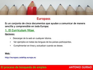 Europass 
Es un conjunto de cinco documentos que ayudan a comunicar de manera 
sencilla y comprensible en toda Europa: 
1. El Curriculum Vitae ropeo. 
Opciones: 
● Descargar de la web en cualquier idioma. 
● Ver ejemplos en todas las lenguas de los países participantes. 
● Cumplimentar en línea y actualizar cuando se desee. 
Web: 
http://europass.cedefop.europa.eu 
El proceso de búsqueda de empleo ANTONIO GUIRAO 
 