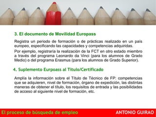 3. El documento de Movilidad Europass 
Registra un periodo de formación o de prácticas realizado en un país 
europeo, especificando las capacidades y competencias adquiridas. 
Por ejemplo, registraría la realización de la FCT en otro estado miembro 
a través del programa Leonardo da Vinci (para los alumnos de Grado 
Medio) o del programa Erasmus (para los alumnos de Grado Superior). 
movilidad 
Europass 
de 
Certificado 
4. Suplemento Eurpoass al Título/Certificado 
3. 
Amplía la información sobre el Título de Técnico de FP: competencias 
que se adquieren, nivel de formación, órgano de expedición, las distintas 
maneras de obtener el título, los requisitos de entrada y las posibilidades 
de acceso al siguiente nivel de formación, etc. 
El proceso de búsqueda de empleo ANTONIO GUIRAO 
 
