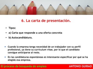 6. La carta de presentación. 
● Tipos: 
● a) Carta que responde a una oferta concreta 
● b) Autocandidatura. 
Se desconoce si existe un puesto vacante. 
Cuando la empresa tenga necesidad de un trabajador con su perfil 
profesional, ya tiene su currículum vitae, por lo que el candidato 
consigue anticiparse al resto. 
En las candidaturas espontáneas es interesante especificar por qué se ha 
elegido esa empresa. 
● 
El proceso de búsqueda de empleo ANTONIO GUIRAO 
 