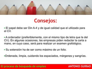 Consejos: 
El papel debe ser Din A-4 y de igual calidad que el utilizado para 
el CV. 
A ordenador (preferiblemente, con el mismo tipo de letra que la del 
CV). En algunas ocasiones, las empresas piden redactar la carta a 
mano, en cuyo caso, será para realizar un examen grafológico. 
Su extensión ha de ser como máximo de un folio. 
Ordenada, limpia, cuidando los espaciados, márgenes y sangrías. 
El proceso de búsqueda de empleo ANTONIO GUIRAO 
 