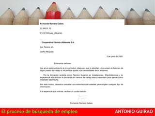 Fernando Romero Galera 
C/ XXXX, 12 
01234 Orihuela (Alicante) 
Cooperativa Eléctrica Albacete S.A. 
Los Toreros s/n 
02004 Albacete 
3 de junio de 2005 
Estimados señores: 
Les envío esta carta junto a mi currículum vitae para que lo estudien y me avisen si disponen de 
algún puesto de trabajo si mi perfil se ajusta a las necesidades de su empresa. 
Por la formación recibida como Técnico Superior en Instalaciones Electrotécnicas y la 
experiencia adquirida en la formación en centros de trabajo estoy capacitado para ejercer como 
instalador electricista. 
Por este motivo, desearía concertar una entrevista con ustedes para ampliar cualquier tipo de 
información. 
A la espera de sus noticias, reciban un cordial saludo. 
Fernando Romero Galera 
El proceso de búsqueda de empleo ANTONIO GUIRAO 
 
