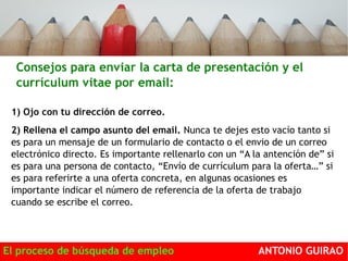 Consejos para enviar la carta de presentación y el 
currículum vitae por email: 
1) Ojo con tu dirección de correo. 
2) Rellena el campo asunto del email. Nunca te dejes esto vacío tanto si 
es para un mensaje de un formulario de contacto o el envio de un correo 
electrónico directo. Es importante rellenarlo con un “A la antención de” si 
es para una persona de contacto, “Envío de currículum para la oferta…” si 
es para referirte a una oferta concreta, en algunas ocasiones es 
importante indicar el número de referencia de la oferta de trabajo 
cuando se escribe el correo. 
El proceso de búsqueda de empleo ANTONIO GUIRAO 
 