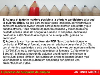 3) Adapta el texto lo máximo posible a la oferta o candidatura a la que 
te quieres dirigir. Ya sea para trabajar como limpiador, administrativa o 
camarero nunca te olvides indicar porque te te interesa esa oferta y que 
puedes ofrecer. Hazo siempre de manera educada y teniendo mucho 
cuidado con las faltas de ortografía. Cuando te despidas, dedica una 
palabras al estilo “Quedo a la espera de su respuesta, gracias de 
antemano”. 
4) Adjunta tu currículum en formato PDF. Salvo que te indiquen lo 
contrario, el PDF es el formato más común a la hora de enviar el CV. Ojo 
con el nombre que le das a este archivo, no lo envies con nombre similares 
a “CV2013″, si es tu currículum, este debería llamarse “CV de Antonio 
Serrano”. Si tienes la opción de adjuntar una dirección online con tu 
currículum, ponlo también. Un currículum online te permite añadir más 
valor añadido al clásico currículum añadiendo por ejemplo una 
presentación en vídeo. 
El proceso de búsqueda de empleo ANTONIO GUIRAO 
 