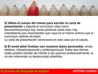 5) Utiliza el cuerpo del mismo para escribir tu carta de 
presentación y adjunta el currículum vitae como 
documento(aunque hay varias posturas sobre esto, hay 
orientadores que recomiendan que vaya en el mismo archivo que el 
currículum delante de éste). 
La carta de presentación comenzará en este caso por el saludo. 
6) El email debe finalizar con nuestros datos personales: email, 
teléfono, linkedin(opcional) y twitter(opcional). Estas dos últimas 
redes pueden resultar de interés si las usamos profesionalmente, si 
no son relevantes os desaconsejo añadirlas. 
El proceso de búsqueda de empleo ANTONIO GUIRAO 
 