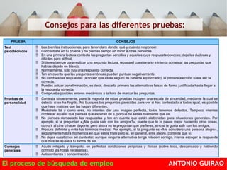 Consejos para las diferentes pruebas: 
PRUEBA CONSEJOS 
Test 
psicotécnicos 
 Lee bien las instrucciones, para tener claro dónde, qué y cuándo responder. 
 Concéntrate en tu prueba y no pierdas tiempo en mirar a otras personas. 
 En una primera lectura contesta las preguntas sencillas y aquellas cuya respuesta conoces; deja las dudosas y 
difíciles para el final. 
 Si tienes tiempo para realizar una segunda lectura, repasa el cuestionario e intenta contestar las preguntas que 
habías dejado en blanco. 
 Normalmente, solo hay una respuesta correcta. 
 Ten en cuenta que las preguntas erróneas pueden puntuar negativamente. 
 No cambies las respuestas (a no ser que estés seguro de haberte equivocado), la primera elección suele ser la 
correcta. 
 Puedes actuar por eliminación, es decir, descarta primero las alternativas falsas de forma justificada hasta llegar a 
la respuesta correcta. 
 Comprueba posibles errores mecánicos a la hora de marcar las preguntas. 
Pruebas de 
personalidad 
 Contesta sinceramente, pues la mayoría de estas pruebas incluyen una escala de sinceridad, mediante la cual se 
detecta si se ha fingido. No busques las preguntas parecidas para ver si has contestado a todas igual, es posible 
que haya matices que las hagan diferentes. 
 Muéstrate tal y como eres, no intentes dar una imagen perfecta, todos tenemos defectos. Tampoco intentes 
contestar aquello que piensas que esperan de ti, porque no sabes realmente qué es. 
 No pienses demasiado las respuestas y ten en cuenta que están elaboradas para situaciones generales. Por 
ejemplo, si te preguntan «¿Me gusta salir con los amigos?», puede que te lo pases mejor haciendo otras cosas, 
como ir al cine o hacer deporte, pero ahora no te preguntan qué prefieres, sino si te gusta salir con los amigos. 
 Procura definirte y evita los términos medios. Por ejemplo, si la pregunta es «Me considero una persona alegre», 
seguramente habrá momentos en que estés triste pero si, en general, eres alegre, contesta que sí. 
 No dejes cuestiones sin contestar, aunque ninguna alternativa tenga relación contigo, intenta escoger la respuesta 
que más se ajuste a tu forma de ser. 
Consejos 
generales 
 Acude relajado y tranquilo, en perfectas condiciones psíquicas y físicas (sobre todo, descansado y habiendo 
dormido las horas necesarias). 
 Autoconfianza y concentración. 
El proceso de búsqueda de empleo ANTONIO GUIRAO 
 