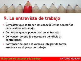 9. La entrevista de trabajo OBJETIVOS: 
Demostrar que se tienen los conocimientos necesarios 
para realizar el trabajo. 
Demostrar que se puede realizar el trabajo 
Convencer de que la empresa se beneficia al 
contratarnos. 
Convencer de que nos vamos a integrar de forma 
armónica en el grupo de trabajo 
El proceso de búsqueda de empleo ANTONIO GUIRAO 
 