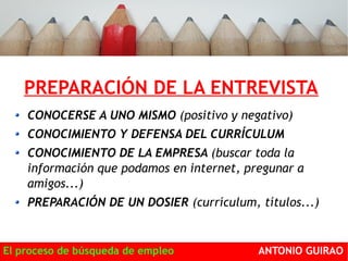 PREPARACIÓN DE LA ENTREVISTA 
CONOCERSE A UNO MISMO (positivo y negativo) 
CONOCIMIENTO Y DEFENSA DEL CURRÍCULUM 
CONOCIMIENTO DE LA EMPRESA (buscar toda la 
información que podamos en internet, pregunar a 
amigos...) 
PREPARACIÓN DE UN DOSIER (currículum, títulos...) 
El proceso de búsqueda de empleo ANTONIO GUIRAO 
 