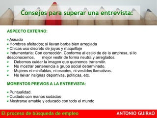 Consejos para superar una entrevista: 
ASPECTO EXTERNO: 
Aseado 
Hombres afeitados; si llevan barba bien arreglada 
Chicas uso discreto de joyas y maquillaje 
Indumentaria: Con corrección. Conforme al estilo de de la empresa, si lo 
desconocemos, mejor vestir de forma neutra y arreglados. 
Debemos cuidar la imagen que queremos transmitir. 
No mostrar pertenencia a grupo social determinado. 
Mujeres ni minifaldas, ni escotes, ni vestidos llamativos. 
No llevar insignas deportivas, políticas, etc. 
MOMENTOS PREVIOS A LA ENTREVISTA: 
Puntualidad. 
Cuidado con manos sudadas 
Mostrarse amable y educado con todo el mundo 
El proceso de búsqueda de empleo ANTONIO GUIRAO 
 