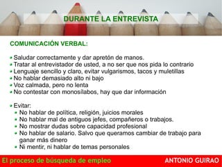 DURANTE LA ENTREVISTA 
COMUNICACIÓN VERBAL: 
Saludar correctamente y dar apretón de manos. 
Tratar al entrevistador de usted, a no ser que nos pida lo contrario 
Lenguaje sencillo y claro, evitar vulgarismos, tacos y muletillas 
No hablar demasiado alto ni bajo 
Voz calmada, pero no lenta 
No contestar con monosílabos, hay que dar información 
Evitar: 
No hablar de política, religión, juicios morales 
No hablar mal de antiguos jefes, compañeros o trabajos. 
No mostrar dudas sobre capacidad profesional 
No hablar de salario. Salvo que queramos cambiar de trabajo para 
ganar más dinero 
Ni mentir, ni hablar de temas personales 
El proceso de búsqueda de empleo ANTONIO GUIRAO 
 