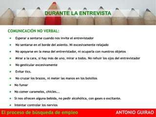 DURANTE LA ENTREVISTA 
COMUNICACIÓN NO VERBAL: 
Esperar a sentarse cuando nos invite el entrevistador 
No sentarse en el borde del asiento. Ni excesivamente relajado 
No apoyarse en la mesa del entrevistador, ni ocuparla con nuestros objetos 
Mirar a la cara, si hay más de uno, mirar a todos. No rehuir los ojos del entrevistador 
No gesticular excesivamente 
Evitar tics. 
No cruzar los brazos, ni meter las manos en los bolsillos 
No fumar 
No comer caramelos, chicles... 
Si nos ofrecen alguna bebida, no pedir alcohólica, con gases o excitante. 
Intentar controlar los nervios 
El proceso de búsqueda de empleo ANTONIO GUIRAO 
 