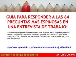 GUÍA PARA RESPONDER A LAS 64 
PREGUNTAS MÁS ESPINOSAS EN 
UNA ENTREVISTA DE TRABAJO: 
En cada artículo podrás leer la trampa que se esconde tras la pregunta y conocer 
la mejor respuesta que dar con variantes, ejemplos y consejos incluidos. Para 
averiguar cómo contestar, sólo tienes que clicar en cada una de las 64 preguntas 
que se muestran 
http://www.aprendelo.com/news/entrevista-de-trabajo-4044.html 
El proceso de búsqueda de empleo ANTONIO GUIRAO 
 
