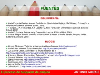 FUENTES 
BIBLIOGRAFÍA: 
Maria Eugenia Caldas , Aurora Castellanos, María Luisa Hidalgo, Raúl López. Formación y 
Orientación Laboral. Editorial Editex. 2012 
F. Burgos, J.A. Fernández, F.J. Lobato y J. Rey. Formación y Orientación Laboral. Editorial 
Edebé. 2002 
María F. Fontana. Formación y Orientación Laboral. Editorial Akal. 2003 
Manuel Alegre, Sandra Molines, María Dolores Salazar, Marcela Senent, Amparo Vallés. 
Editorial Santillana. 2003 
BLOGS: 
Alfonso Alcántara. Yoriento: activando la vida profesional. http://yoriento.com/ 
María Luisa Moreno. Zumo de empleo. http://zumodeempleo.com/ 
Luis García Casas. Apréndelo: tu futuro depende de ti. 
http://www.aprendelo.com/news/entrevista-de-trabajo-4044.html 
Antonio J. Guirao. Formación y Orientación Laboral. http://guiraofol.blogspot.com 
Eduardo Moreno. http://edulcoro.blogspot.com 
SobreviviRRHHé. http://sobrevivirrhhe.com/ 
DonEmpleo.com: http://sobrevivirrhhe.com 
Mejorar tu CV: http://mejorartucv.com/ 
Currículum 2.0: http://www.curriculum2cero.com/ 
El proceso de búsqueda de empleo ANTONIO GUIRAO 
 
