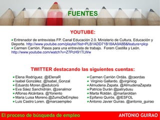 FUENTES 
YOUTUBE: 
Entrenador de entrevistas FP. Canal Educación 2.0. Ministerio de Cultura, Educación y 
Deporte. http://www.youtube.com/playlist?list=PLB1ADD71B18AA9A8B&feature=plcp 
Carmen Carrión. Pasos para una entrevista de trabajo. Forem Castilla y León. 
http://www.youtube.com/watch?v=Z7PcH91TLWw 
TWITTER destacando las siguientes cuentas: 
Elena Rodríguez. @iElenaR 
Isabel González. @Isabel_Gonzal 
Eduardo Moren.@edulcoro 
Eva Sáez Sanchidrián. @zenalmor 
Alfonso Alcántara. @Yoriento 
Maria Luisa Moreno.@ZumoDeEmpleo 
Luis Castro Loren. @marcaempleo 
Carmen Carrión Ordás. @caordas 
Virginio Gallardo. @virginiog 
Almudena Zapata. @AlmudenaZapata 
Patricia Durán @patrydusu 
Marta Roldán. @martaroldan 
Epifanio Quirós. @IESFOL 
Antonio Javier Guirao. @antonio_guirao 
El proceso de búsqueda de empleo ANTONIO GUIRAO 
 