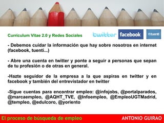 Currículum Vitae 2.0 y Redes Sociales 
- Debemos cuidar la información que hay sobre nosotros en internet 
(facebook, tuenti...) 
- Abre una cuenta en twitter y ponte a seguir a personas que sepan 
de tu profesión o de otras en general. 
-Hazte seguidor de la empresa a la que aspiras en twitter y en 
facebook y también del entrevistador en twitter 
-Sigue cuentas para encontrar empleo: @infojobs, @portalparados, 
@marcaempleo, @AQHT_TVE, @Infoempleo, @EmpleoUGTMadrid, 
@templeo, @edulcoro, @yoriento Completa los perfiles y se activo 
El proceso de búsqueda de empleo ANTONIO GUIRAO 
 