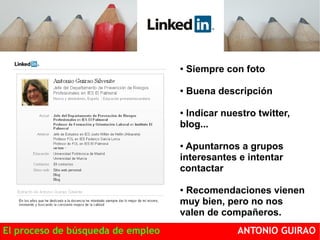 ● Siempre con foto 
● Buena descripción 
● Indicar nuestro twitter, 
blog... 
● Apuntarnos a grupos 
interesantes e intentar 
contactar 
● Recomendaciones vienen 
muy bien, pero no nos 
valen de compañeros. 
El proceso de búsqueda de empleo ANTONIO GUIRAO 
 