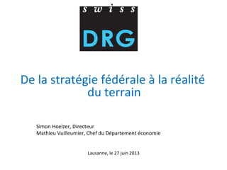  
De	
  la	
  stratégie	
  fédérale	
  à	
  la	
  réalité	
  
du	
  terrain	
  
	
  
	
  
Simon	
  Hoelzer,	
  Directeur	
  
Mathieu	
  Vuilleumier,	
  Chef	
  du	
  Département	
  économie	
  
	
  
	
  
	
  
Lausanne,	
  le	
  27	
  juin	
  2013	
  
	
  
 