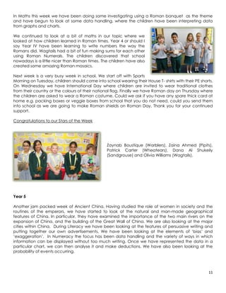 In Maths this week we have been doing some investigating using a Roman banquet as the theme
and have begun to look at some data handling, where the children have been interpreting data
from graphs and charts.

We continued to look at a bit of maths in our topic where we
looked at how children learned in Roman times. Year 4 or should I
say Year IV have been learning to write numbers the way the
Romans did. Wagtails had a bit of fun making sums for each other
using Roman Numerals. The children discovered that school
nowadays is a little nicer than Roman times. The children have also
created some amazing Roman mosaics.

Next week is a very busy week in school. We start off with Sports
Morning on Tuesday, children should come into school wearing their House T- shirts with their PE shorts.
On Wednesday we have International Day where children are invited to wear traditional clothes
from their country or the colours of their national flag. Finally we have Roman day on Thursday where
the children are asked to wear a Roman costume. Could we ask if you have any spare thick card at
home e.g. packing boxes or veggie boxes from school that you do not need, could you send them
into school as we are going to make Roman shields on Roman Day. Thank you for your continued
support.

Congratulations to our Stars of the Week




                                                Zaynab Boustique (Warblers), Zaina Ahmed (Pipits),
                                                Patrick Carter (Wheatears), Dana Al Shukeily
                                                (Sandgrouse) and Olivia Williams (Wagtails).




Year 5

Another jam packed week of Ancient China. Having studied the role of women in society and the
routines of the emperors, we have started to look at the natural and man-made geographical
features of China. In particular, they have examined the importance of the two main rivers on the
expansion of China, and the building of the Great Wall of China. We are also looking at the major
cities within China. During Literacy we have been looking at the features of persuasive writing and
putting together our own advertisements. We have been looking at the elements of ‘bias’ and
‘exaggeration’. In Numeracy the focus has been data handling and the variety of ways in which
information can be displayed without too much writing. Once we have represented the data in a
particular chart, we can then analyse it and make deductions. We have also been looking at the
probability of events occurring.




                                                                                                     11
 
