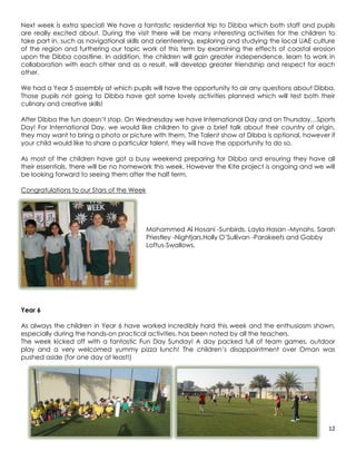 Next week is extra special! We have a fantastic residential trip to Dibba which both staff and pupils
are really excited about. During the visit there will be many interesting activities for the children to
take part in, such as navigational skills and orienteering, exploring and studying the local UAE culture
of the region and furthering our topic work of this term by examining the effects of coastal erosion
upon the Dibba coastline. In addition, the children will gain greater independence, learn to work in
collaboration with each other and as a result, will develop greater friendship and respect for each
other.

We had a Year 5 assembly at which pupils will have the opportunity to air any questions about Dibba.
Those pupils not going to Dibba have got some lovely activities planned which will test both their
culinary and creative skills!

After Dibba the fun doesn’t stop. On Wednesday we have International Day and on Thursday…Sports
Day! For International Day, we would like children to give a brief talk about their country of origin,
they may want to bring a photo or picture with them. The Talent show at Dibba is optional, however if
your child would like to share a particular talent, they will have the opportunity to do so.

As most of the children have got a busy weekend preparing for Dibba and ensuring they have all
their essentials, there will be no homework this week. However the Kite project is ongoing and we will
be looking forward to seeing them after the half term.

Congratulations to our Stars of the Week




                                           Mohammed Al Hosani -Sunbirds, Layla Hasan -Mynahs, Sarah
                                           Priestley -Nightjars,Holly O’Sullivan -Parakeets and Gabby
                                           Loftus-Swallows.




Year 6

As always the children in Year 6 have worked incredibly hard this week and the enthusiasm shown,
especially during the hands-on practical activities, has been noted by all the teachers.
The week kicked off with a fantastic Fun Day Sunday! A day packed full of team games, outdoor
play and a very welcomed yummy pizza lunch! The children’s disappointment over Oman was
pushed aside (for one day at least!)




                                                                                                     12
 