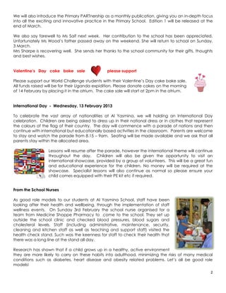We will also introduce the Primary PARTnership as a monthly publication, giving you an in-depth focus
into all the exciting and innovative practice in the Primary School. Edition 1 will be released at the
end of March.

We also say farewell to Ms Saif next week. Her contribution to the school has been appreciated.
Unfortunately Ms Wood’s father passed away on the weekend. She will return to school on Sunday,
3 March.
Mrs Sharpe is recovering well. She sends her thanks to the school community for their gifts, thoughts
and best wishes.


Valentine’s Day cake bake sale                  please support

Please support our World Challenge students with their Valentine’s Day cake bake sale.
All funds raised will be for their Uganda expidition. Please donate cakes on the morning
of 14 February by placing it in the atrium. The cake sale will start at 2pm in the atrium.


International Day - Wednesday, 13 February 2013

To celebrate the vast array of nationalities at Al Yasmina, we will holding an International Day
celebration. Children are being asked to dress up in their national dress or in clothes that represent
the colours of the flag of their country. The day will commence with a parade of nations and then
continue with international but educationally based activities in the classroom. Parents are welcome
to stay and watch the parade from 8.15 – 9am. Seating will be made available and we ask that all
parents stay within the allocated area.

                  Lessons will resume after the parade, however the international theme will continue
                  throughout the day. Children will also be given the opportunity to visit an
                  international showcase, provided by a group of volunteers. This will be a great fun
                  and educational experience for the children. No money will be required at the
                  showcase. Specialist lessons will also continue as normal so please ensure your
                  child comes equipped with their PE kit etc if required.


From the School Nurses

As good role models to our students at Al Yasmina School, staff have been
looking after their health and wellbeing, through the implementation of staff
wellness events. On Sunday 3rd February the school nurse organised for a
team from Medicine Shoppe Pharmacy to come to the school. They set up
outside the school clinic and checked blood pressures, blood sugars and
cholesterol levels. Staff (including administrative, maintenance, security,
cleaning and kitchen staff as well as teaching and support staff) visited the
health check stand. Such was the keenness for staff to check their health that
there was a long line at the stand all day.

Research has shown that if a child grows up in a healthy, active environment
they are more likely to carry on these habits into adulthood, minimizing the risks of many medical
conditions such as diabetes, heart disease and obesity related problems. Let’s all be good role
models!
                                                                                                    2
 