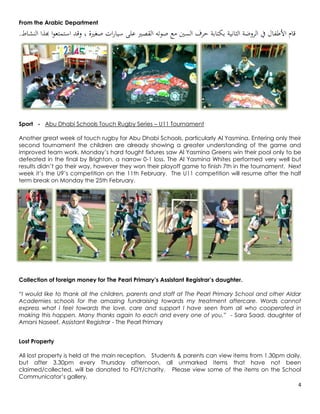 From the Arabic Department
.‫قام األطفال يف الروضة الثانية بكتابة حرف السني مع صوته القصري على سيارات صغرية ، وقد استمتعوا هبذا النشاط‬




Sport - Abu Dhabi Schools Touch Rugby Series – U11 Tournament

Another great week of touch rugby for Abu Dhabi Schools, particularly Al Yasmina. Entering only their
second tournament the children are already showing a greater understanding of the game and
improved team work. Monday’s hard fought fixtures saw Al Yasmina Greens win their pool only to be
defeated in the final by Brighton, a narrow 0-1 loss. The Al Yasmina Whites performed very well but
results didn’t go their way, however they won their playoff game to finish 7th in the tournament. Next
week it’s the U9’s competition on the 11th February. The U11 competition will resume after the half
term break on Monday the 25th February.




Collection of foreign money for The Pearl Primary’s Assistant Registrar’s daughter.

“I would like to thank all the children, parents and staff at The Pearl Primary School and other Aldar
Academies schools for the amazing fundraising towards my treatment aftercare. Words cannot
express what I feel towards the love, care and support I have seen from all who cooperated in
making this happen. Many thanks again to each and every one of you.” - Sara Saad, daughter of
Amani Naseef, Assistant Registrar - The Pearl Primary


Lost Property

All lost property is held at the main reception. Students & parents can view items from 1.30pm daily,
but after 3.30pm every Thursday afternoon, all unmarked items that have not been
claimed/collected, will be donated to FOY/charity. Please view some of the items on the School
Communicator’s gallery.
                                                                                                    4
 