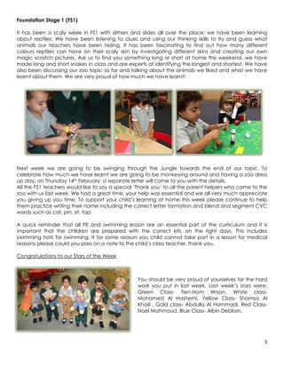 Foundation Stage 1 (FS1)

It has been a scaly week in FS1 with slithers and slides all over the place; we have been learning
about reptiles. We have been listening to clues and using our thinking skills to try and guess what
animals our teachers have been hiding. It has been fascinating to find out how many different
colours reptiles can have on their scaly skin by investigating different skins and creating our own
magic scratch pictures. Ask us to find you something long or short at home this weekend, we have
made long and short snakes in class and are experts at identifying the longest and shortest. We have
also been discussing our zoo topic so far and talking about the animals we liked and what we have
learnt about them. We are very proud of how much we have learnt!




Next week we are going to be swinging through the Jungle towards the end of our topic. To
celebrate how much we have learnt we are going to be monkeying around and having a zoo dress
up day, on Thursday 14th February, a separate letter will come to you with the details.
All the FS1 teachers would like to say a special ‘Thank you’ to all the parent helpers who came to the
zoo with us last week. We had a great time, your help was essential and we all very much appreciate
you giving up you time. To support your child’s learning at home this week please continue to help
them practice writing their name including the correct letter formation and blend and segment CVC
words such as cat, pin, sit, tap.

A quick reminder that all PE and swimming lesson are an essential part of the curriculum and it is
important that the children are prepared with the correct kits, on the right days. This includes
swimming hats for swimming. If for some reason you child cannot take part in a lesson for medical
reasons please could you pass on a note to the child’s class teacher, thank you.

Congratulations to our Stars of the Week



                                                 You should be very proud of yourselves for the hard
                                                 work you put in last week. Last week’s stars were:
                                                 Green Class- Tien-Hom Woon, White class-
                                                 Mohamed Al Hashemi, Yellow Class- Shamsa Al
                                                 Khaili , Gold class- Abdulla Al Hammadi, Red Class-
                                                 Nael Mahmoud, Blue Class- Albin Deblom.




                                                                                                    5
 
