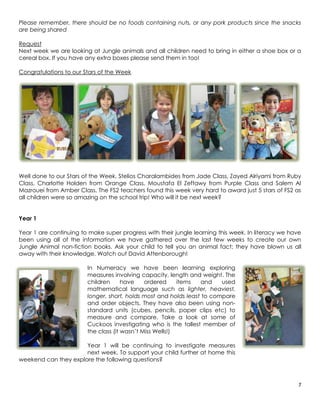 Please remember, there should be no foods containing nuts, or any pork products since the snacks
are being shared

Request
Next week we are looking at Jungle animals and all children need to bring in either a shoe box or a
cereal box. If you have any extra boxes please send them in too!

Congratulations to our Stars of the Week




Well done to our Stars of the Week, Stelios Charalambides from Jade Class, Zayed Alriyami from Ruby
Class, Charlotte Holden from Orange Class, Moustafa El Zeftawy from Purple Class and Salem Al
Mazrouei from Amber Class. The FS2 teachers found this week very hard to award just 5 stars of FS2 as
all children were so amazing on the school trip! Who will it be next week?


Year 1

Year 1 are continuing to make super progress with their jungle learning this week. In literacy we have
been using all of the information we have gathered over the last few weeks to create our own
Jungle Animal non-fiction books. Ask your child to tell you an animal fact; they have blown us all
away with their knowledge. Watch out David Attenborough!

                        In Numeracy we have been learning exploring
                        measures involving capacity, length and weight. The
                        children      have    ordered     items  and    used
                        mathematical language such as lighter, heaviest,
                        longer, short, holds most and holds least to compare
                        and order objects. They have also been using non-
                        standard units (cubes, pencils, paper clips etc) to
                        measure and compare. Take a look at some of
                        Cuckoos investigating who is the tallest member of
                        the class (it wasn’t Miss Wells!)

                      Year 1 will be continuing to investigate measures
                      next week. To support your child further at home this
weekend can they explore the following questions?



                                                                                                    7
 