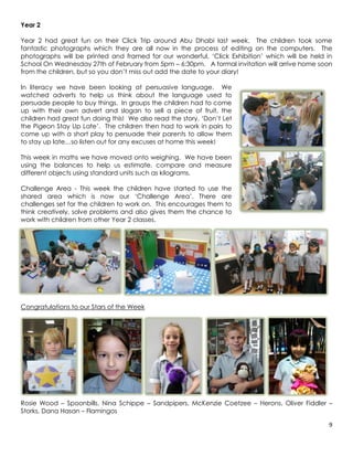 Year 2

Year 2 had great fun on their Click Trip around Abu Dhabi last week. The children took some
fantastic photographs which they are all now in the process of editing on the computers. The
photographs will be printed and framed for our wonderful, ‘Click Exhibition’ which will be held in
School On Wednesday 27th of February from 5pm – 6:30pm. A formal invitation will arrive home soon
from the children, but so you don’t miss out add the date to your diary!

In literacy we have been looking at persuasive language. We
watched adverts to help us think about the language used to
persuade people to buy things. In groups the children had to come
up with their own advert and slogan to sell a piece of fruit, the
children had great fun doing this! We also read the story, ‘Don’t Let
the Pigeon Stay Up Late’. The children then had to work in pairs to
come up with a short play to persuade their parents to allow them
to stay up late…so listen out for any excuses at home this week!

This week in maths we have moved onto weighing. We have been
using the balances to help us estimate, compare and measure
different objects using standard units such as kilograms.

Challenge Area - This week the children have started to use the
shared area which is now our ‘Challenge Area’. There are
challenges set for the children to work on. This encourages them to
think creatively, solve problems and also gives them the chance to
work with children from other Year 2 classes.




Congratulations to our Stars of the Week




Rosie Wood – Spoonbills, Nina Schippe – Sandpipers, McKenzie Coetzee – Herons, Oliver Fiddler –
Storks, Dana Hasan – Flamingos

                                                                                                 9
 