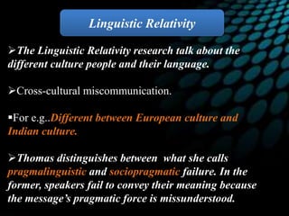 The Linguistic Relativity research talk about the
different culture people and their language.
Cross-cultural miscommunication.
For e.g..Different between European culture and
Indian culture.
Thomas distinguishes between what she calls
pragmalinguistic and sociopragmatic failure. In the
former, speakers fail to convey their meaning because
the message’s pragmatic force is missunderstood.
Linguistic Relativity
 
