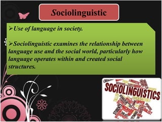 Sociolinguistic
Use of language in society.
Sociolinguistic examines the relationship between
language use and the social world, particularly how
language operates within and created social
structures.
 