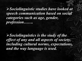 Sociolinguistic studies have looked at
speech communication based on social
categories such as age, gender,
profession…….
Sociolinguistics is the study of the
effect of any and all aspects of society,
including cultural norms, expectations,
and the way language is used.
 