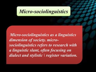 Micro-sociolinguistics as a linguistics
dimension of society. micro-
sociolinguistics refers to research with
a linguistic slant, often focusing on
dialect and stylistic  register variation.
Micro-sociolinguistics
 