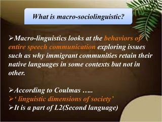 Macro-linguistics looks at the behaviors of
entire speech communication exploring issues
such as why immigrant communities retain their
native languages in some contexts but not in
other.
According to Coulmas …..
‘ linguistic dimensions of society’
It is a part of L2(Second language)
What is macro-sociolinguistic?
 